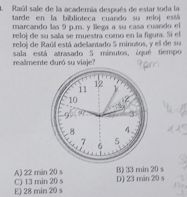 Raúl sale de la academia después de estar toda la
tarde en la biblioteca cuando su reloj está
marcando las 9 p.m, y llega a su casa cuando el
reloj de su sala se muestra como en la figura. Sí el
reloj de Raúl está adelantado 5 minutos, y el de su
sala está atrasado 5 minutos, ¿qué tiempo
realmente duró su viaje?
A) 22 min 20 s B) 33 min 20 s
C) 13 min 20 s D) 23 min 20 s
E) 28 min 20 s