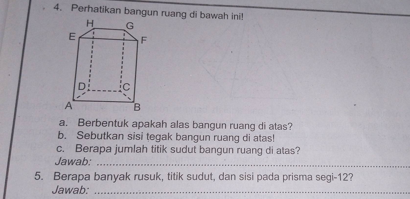 Perhatikan bangun ruang di bawah ini! 
a. Berbentuk apakah alas bangun ruang di atas? 
b. Sebutkan sisi tegak bangun ruang di atas! 
c. Berapa jumlah titik sudut bangun ruang di atas? 
Jawab:_ 
5. Berapa banyak rusuk, titik sudut, dan sisi pada prisma segi- 12? 
Jawab:_