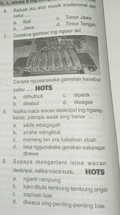 b, c, utawa d ing
6. Rebab iku alat musik tradisional asli
saka .... c. Timur Jawa
a. Bali
d. Timur Tengah
b. Jawa
7bar ing ngisor iki!
Carane nyuwarakake gamelan kasebut
yaiku .... HOTS
a. dithuthuk c. dipetik
b. disebul d. disegek
8. Nalika maca wacan deskripsi ing ngarep
kelas, patrape awak sing bener ....
a. sikile mbegagah
b. sirahe ndingkluk
c. meneng lan ora kakehan obah
d. bisa nggunakake gerakan sakarepe
dhewe
9. Supaya mangerteni isine wacan
deskripsi, nalika maca kudu .... HOTS
a. nganti rampung
b. karo ditulis tembung-tembung angel
c. sapisan bae
d. diwaca sing penting-penting bae