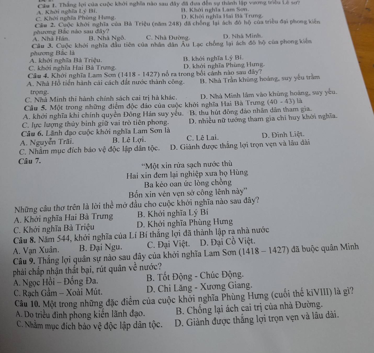 Thắng lợi của cuộc khởi nghĩa nào sau đây đã đưa đến sự thành lập vương triều Lê sơ?
A. Khởi nghĩa Lý Bỉ. B. Khởi nghĩa Lam Sơn.
C. Khởi nghĩa Phùng Hưng. D. Khởi nghĩa Hai Bà Trưng.
Câu 2. Cuộc khởi nghĩa của Bà Triệu (năm 248) đã chống lại ách đô hộ của triều đại phong kiến
phương Bắc nào sau đây?
A. Nhà Hán. B. Nhà Ngô. C. Nhà Đường. D. Nhà Minh.
Câu 3. Cuộc khởi nghĩa đầu tiên của nhân dân Âu Lạc chống lại ách đô hộ của phong kiến
phương Bắc là
A. khởi nghĩa Bà Triệu. B. khởi nghĩa Lý Bí.
C. khởi nghĩa Hai Bà Trưng. D. khởi nghĩa Phùng Hưng.
Câu 4. Khởi nghĩa Lam Sơn (1418 - 1427) nổ ra trong bối cảnh nào sau đây?
A. Nhà Hồ tiến hành cải cách đất nước thành công. B. Nhà Trần khủng hoảng, suy yếu trầm
trọng.
C. Nhà Minh thi hành chính sách cai trị hà khác. D. Nhà Minh lâm vào khủng hoảng, suy yếu.
Câu 5. Một trong những điểm độc đáo của cuộc khởi nghĩa Hai Bà Trưng  40 - 43) là
A. khởi nghĩa khi chính quyền Đông Hán suy yếu. . B. thu hút đông đảo nhân dân tham gia.
C. lực lượng thủy binh giữ vai trò tiên phong.  D. nhiều nữ tướng tham gia chỉ huy khởi nghĩa.
Câu 6. Lãnh đạo cuộc khởi nghĩa Lam Sơn là
A. Nguyễn Trãi. B. Lê Lợi. C. Lê Lai. D. Đinh Liệt.
C. Nhằm mục đích bảo vệ độc lập dân tộc. D. Giành được thắng lợi trọn vẹn và lâu dài
Câu 7.
*Một xin rửa sạch nước thù
Hai xin đem lại nghiệp xưa họ Hùng
Ba kẻo oan ức lòng chồng
Bốn xin vẻn vẹn sở công lênh này''
Những câu thơ trên là lời thể mở đầu cho cuộc khởi nghĩa nào sau đây?
A. Khởi nghĩa Hai Bà Trưng B. Khởi nghĩa Lý Bí
C. Khởi nghĩa Bà Triệu D. Khởi nghĩa Phùng Hưng
Câu 8. Năm 544, khởi nghĩa của Lí Bí thắng lợi đã thành lập ra nhà nước
A. Vạn Xuân. B. Đại Ngu. C. Đại Việt. D. Đại Cồ Việt.
Câu 9. Thắng lợi quân sự nào sau đây của khởi nghĩa Lam Sơn (1418 - 1427) đã buộc quân Minh
phải chấp nhận thất bại, rút quân về nước?
A. Ngọc Hồi - Đống Đa.  B. Tốt Động - Chúc Động.
C. Rạch Gầm - Xoài Mút.  D. Chi Lăng - Xương Giang.
Câu 10. Một trong những đặc điểm của cuộc khởi nghĩa Phùng Hưng (cuối thế kiVIII) là gì?
A. Do triều đình phong kiến lãnh đạo.  B. Chống lại ách cai trị của nhà Đường.
C. Nhằm mục đích bảo vệ độc lập dân tộc. D. Giành được thắng lợi trọn vẹn và lâu dài.