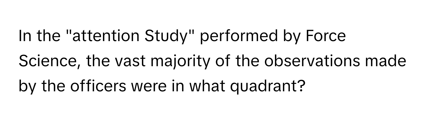 In the "attention Study" performed by Force Science, the vast majority of the observations made by the officers were in what quadrant?