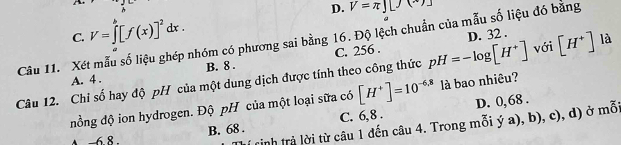 C. V=∈tlimits _a^(b[f(x)]^2)dx. D. V=π ∈t [J(*)]
D
C. 256. D. 32.
Câu 11. Xét mẫu số liệu ghép nhóm có phương sai bằng 16. Độ lệch chuẩn của mẫu số liệu đó bằng [H^+]
A. 4. B. 8.
Câu 12. Chi số hay độ pH của một dung dịch được tính theo công thức pH=-log [H^+] với là
nồng độ ion hydrogen. Độ pH của một loại sữa có [H^+]=10^(-6,8) là bao nhiêu?
C. 6, 8. D. 0, 68.
tinh trả lời từ câu 1 đến câu 4. Trong mỗi ý a), b), c), d) ở mỗ
↑ −6. 8. B. 68.