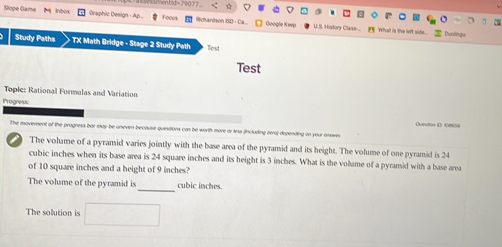 oc ss essmentid=79077 
Slope Game Inbox Graphic Design - Ap... Focus Richardson ISD - Ca... Google Keep U.S. History Class-... 
What is the left side... Duolingo 
Study Paths TX Math Bridge - Stage 2 Study Path Test 
Test 
Topic: Rational Formulas and Variation 
Progress: 
Question ID: 108658 
The movement of the progress bar may be uneven because questions can be worth more or less (including zero) depending on your answer 
The volume of a pyramid varies jointly with the base area of the pyramid and its height. The volume of one pyramid is 24
cubic inches when its base area is 24 square inches and its height is 3 inches. What is the volume of a pyramid with a base area 
of 10 square inches and a height of 9 inches? 
_ 
The volume of the pyramid is cubic inches. 
The solution is