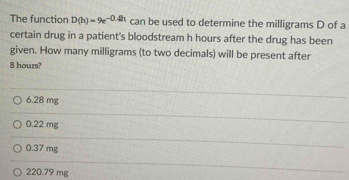 The function D(h)=9e^(-0.4h) can be used to determine the milligrams D of a
certain drug in a patient's bloodstream h hours after the drug has been
given. How many milligrams (to two decimals) will be present after
8 hours?
6.28 mg
0.22 mg
0.37 mg
220.79 mg