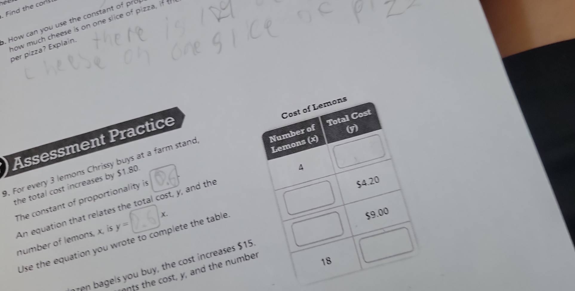 hees 
. Find the con 
. How can you use the constant of pro 
how much cheese is on one slice of pizza, if t 
per pizza? Explain. 
Assessment Practice 
9. For every 3 lemons Chrissy buys at a farm stand 
The constant of proportionality is 
the total cost increases by $1.80. 
An equation that relates the total cost, y, and the 
number of lemons, x, is 
Use the equation you wrote to complete the table 
agels you buy, the cost increases $
onts the cost, y, and the num