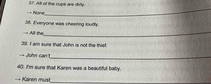 All of the cups are dirty.
None
_
38. Everyone was cheering loudly.
All the_
39. I am sure that John is not the thief.
_
John can't
40. I'm sure that Karen was a beautiful baby.
Karen must_