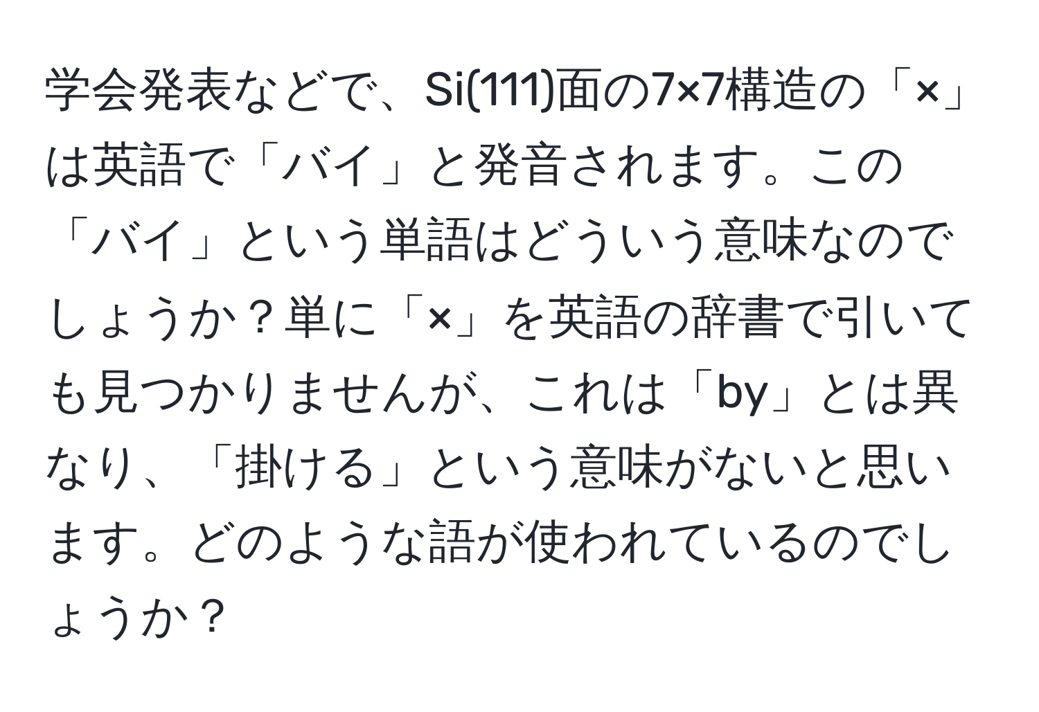 学会発表などで、Si(111)面の7×7構造の「×」は英語で「バイ」と発音されます。この「バイ」という単語はどういう意味なのでしょうか？単に「×」を英語の辞書で引いても見つかりませんが、これは「by」とは異なり、「掛ける」という意味がないと思います。どのような語が使われているのでしょうか？