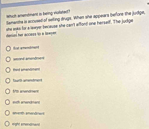 Which amendment is being violated?
Samantha is accused of selling drugs. When she appears before the judge,
she asks for a lawyer because she can't afford one herself. The judge
denies her access to a lawyer.
first amendment
second amendment
tird amendment
fourth amendment
ffth amendment
sixth amendment
seventh amendment
eight amendment