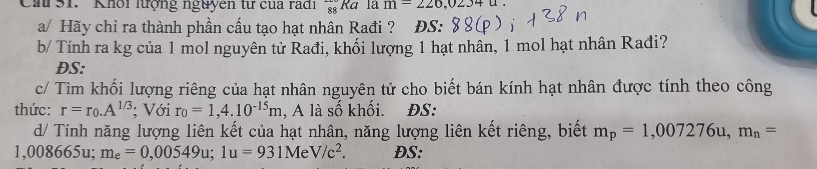 Cau S1. ' Khổi lượng nguyên từ của radi _(88)^(220)Ra la m=226,02340. 
a/ Hãy chỉ ra thành phần cấu tạo hạt nhân Rađi ? DS: 
b/ Tính ra kg của 1 mol nguyên tử Rađi, khối lượng 1 hạt nhân, 1 mol hạt nhân Rađi? 
DS: 
c/ Tìm khối lượng riêng của hạt nhân nguyên tử cho biết bán kính hạt nhân được tính theo công 
thức: r=r_0.A^(1/3); Với r_0=1,4.10^(-15)m , A là số khối. ĐS: 
d/ Tính năng lượng liên kết của hạt nhân, năng lượng liên kết riêng, biết m_p=1,007276u, m_n=
1,008665u; me=0,00549u; 1u=931MeV/c^2. DS: