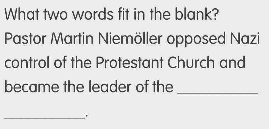 What two words fit in the blank? 
Pastor Martin Niemöller opposed Nazi 
control of the Protestant Church and 
became the leader of the 
_ 
_.