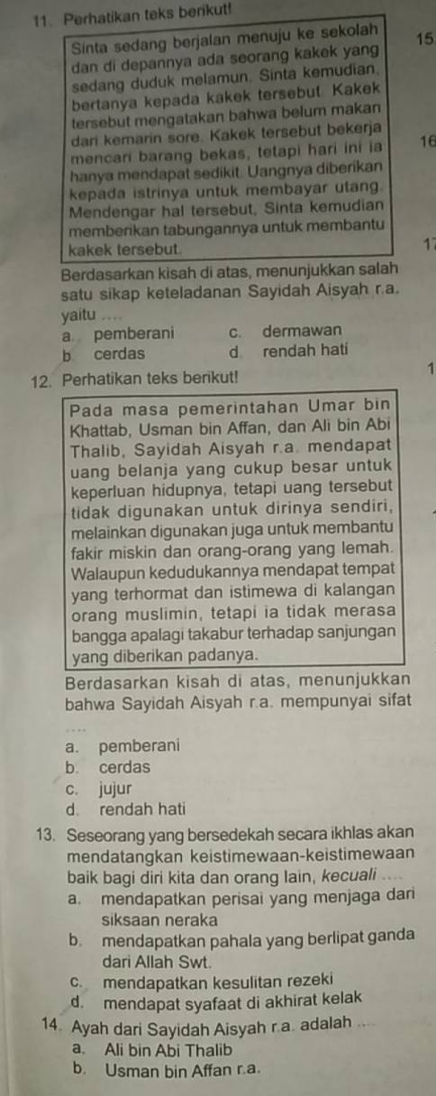 Perhatikan teks berikut!
Sinta sedang berjalan menuju ke sekolah 15
dan di depannya ada seorang kakek yang
sedang duduk melamun. Sinta kemudian.
bertanya kepada kakek tersebut. Kakek
tersebut mengatakan bahwa belum makan
dari kemarin sore. Kakek tersebut bekerja
mencari barang bekas, tetapi hari ini ia 16
hanya mendapat sedikit. Uangnya diberikan
kepada istrinya untuk membayar utang.
Mendengar hal tersebut, Sinta kemudian
memberikan tabungannya untuk membantu
kakek tersebut.
17
Berdasarkan kisah di atas, menunjukkan salah
satu sikap keteladanan Sayidah Aisyah ra.
yaitu …
a pemberani c. dermawan
b cerdas d rendah hati
12. Perhatikan teks berikut!
1
Pada masa pemerintahan Umar bin
Khattab, Usman bin Affan, dan Ali bin Abi
Thalib, Sayidah Aisyah r.a. mendapat
uang belanja yang cukup besar untuk
keperluan hidupnya, tetapi uang tersebut
tidak digunakan untuk dirinya sendiri,
melainkan digunakan juga untuk membantu
fakir miskin dan orang-orang yang lemah.
Walaupun kedudukannya mendapat tempat
yang terhormat dan istimewa di kalangan
orang muslimin, tetapi ia tidak merasa
bangga apalagi takabur terhadap sanjungan
yang diberikan padanya.
Berdasarkan kisah di atas, menunjukkan
bahwa Sayidah Aisyah r.a. mempunyai sifat
a. pemberani
b. cerdas
c. jujur
d rendah hati
13. Seseorang yang bersedekah secara ikhlas akan
mendatangkan keistimewaan-keistimewaan
baik bagi diri kita dan orang Iain, kecuali
a. mendapatkan perisai yang menjaga dari
siksaan neraka
b. mendapatkan pahala yang berlipat ganda
dari Allah Swt.
c mendapatkan kesulitan rezeki
d. mendapat syafaat di akhirat kelak
14. Ayah dari Sayidah Aisyah ra. adalah ...
a. Ali bin Abi Thalib
b. Usman bin Affan r.a.