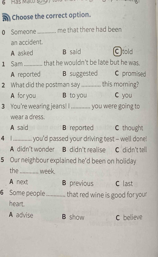 Has Matti suld ' te
a Choose the correct option.
0 Someone _me that there had been
an accident.
A asked B said C told
1 Sam_ that he wouldn’t be late but he was.
A reported B suggested C promised
2 What did the postman say _this morning?
A for you B to you C you
3 You’re wearing jeans! I _you were going to
wear a dress.
A said B reported C thought
4 1_ you’d passed your driving test - well done!
A didn't wonder B didn’t realise C didn’t tell
5 Our neighbour explained he'd been on holiday
the_ week.
A next B previous C last
6 Some people _that red wine is good for your
heart.
A advise B show C believe