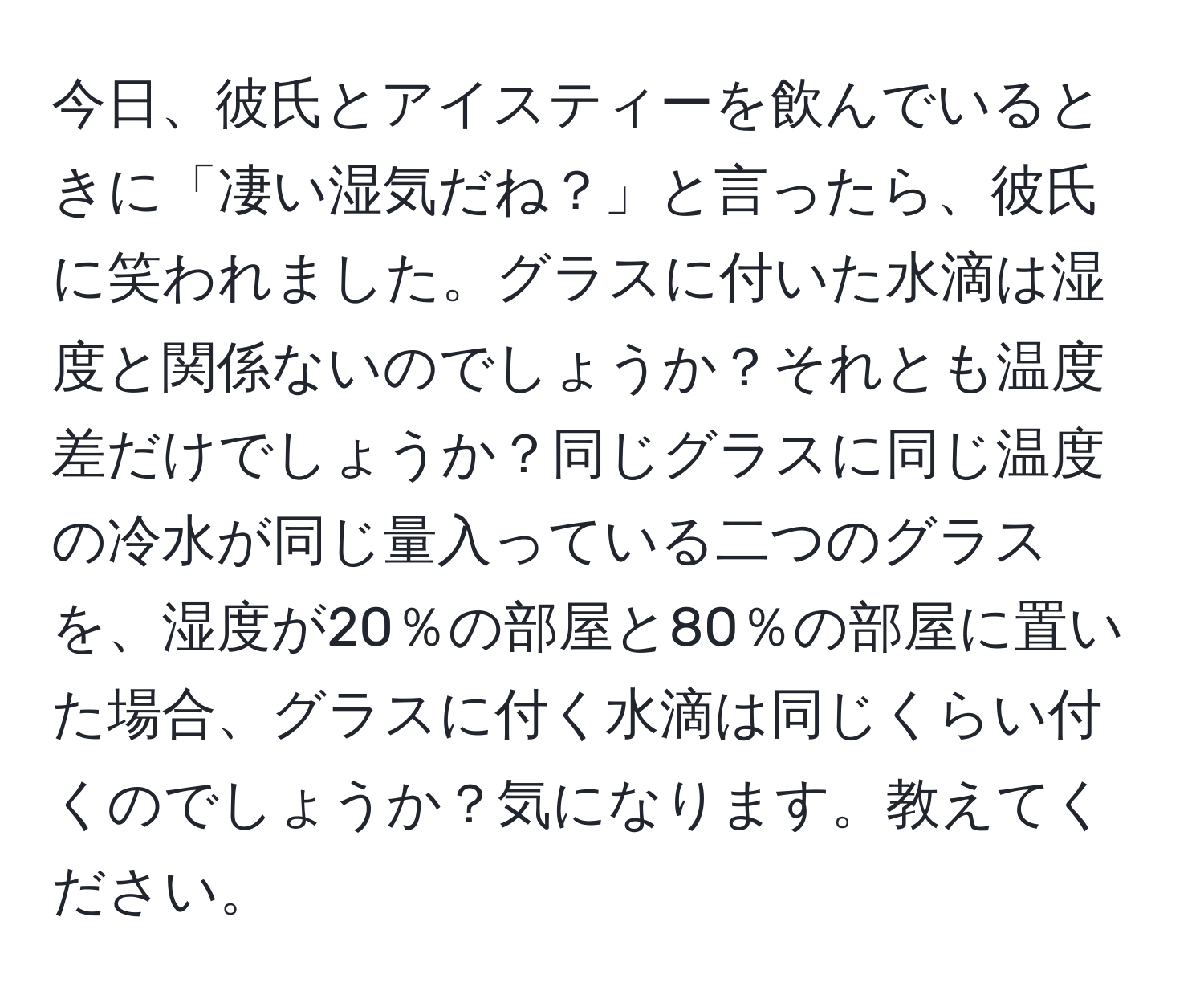 今日、彼氏とアイスティーを飲んでいるときに「凄い湿気だね？」と言ったら、彼氏に笑われました。グラスに付いた水滴は湿度と関係ないのでしょうか？それとも温度差だけでしょうか？同じグラスに同じ温度の冷水が同じ量入っている二つのグラスを、湿度が20％の部屋と80％の部屋に置いた場合、グラスに付く水滴は同じくらい付くのでしょうか？気になります。教えてください。