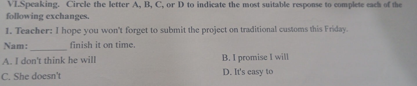 VI.Speaking. Circle the letter A, B, C, or D to indicate the most suitable response to complete each of the
following exchanges.
1. Teacher: I hope you won't forget to submit the project on traditional customs this Friday.
Nam:_ finish it on time.
A. I don't think he will B. I promise I will
C. She doesn't
D. It's easy to