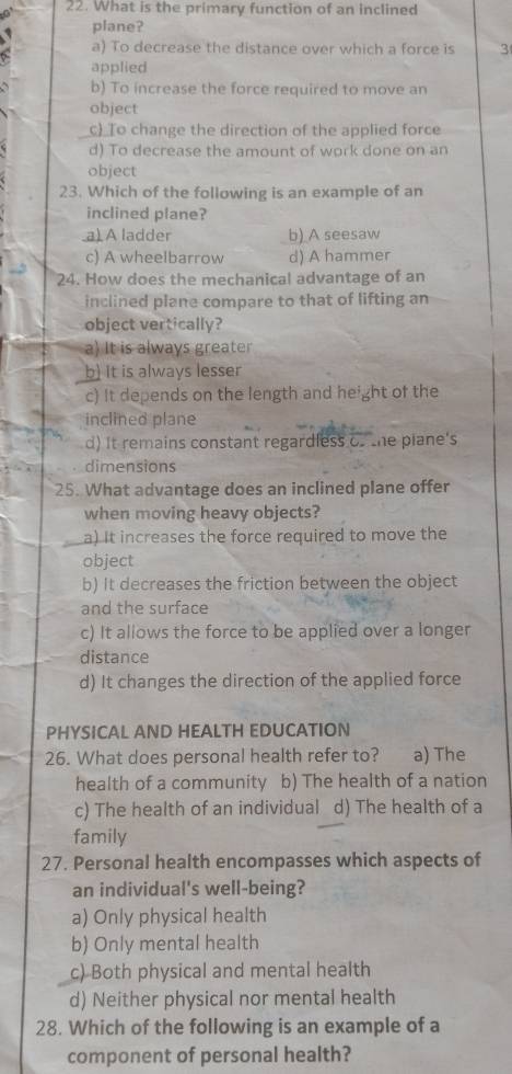 What is the primary function of an inclined
plane?
a) To decrease the distance over which a force is 3
applied
b) To increase the force required to move an
object
c) To change the direction of the applied force
d) To decrease the amount of work done on an
object
23. Which of the following is an example of an
inclined plane?
_a) A ladder b) A seesaw
c) A wheelbarrow d) A hammer
24. How does the mechanical advantage of an
inclined plane compare to that of lifting an
object vertically?
a) It is always greater
b) It is always lesser
c) It depends on the length and height of the
inclined plane
d) It remains constant regardless of the piane's
dimensions
25. What advantage does an inclined plane offer
when moving heavy objects?
a) It increases the force required to move the
object
b) It decreases the friction between the object
and the surface
c) It allows the force to be applied over a longer
distance
d) It changes the direction of the applied force
PHYSICAL AND HEALTH EDUCATION
26. What does personal health refer to? a) The
health of a community b) The health of a nation
c) The health of an individual d) The health of a
family
27. Personal health encompasses which aspects of
an individual's well-being?
a) Only physical health
b) Only mental health
c) Both physical and mental health
d) Neither physical nor mental health
28. Which of the following is an example of a
component of personal health?