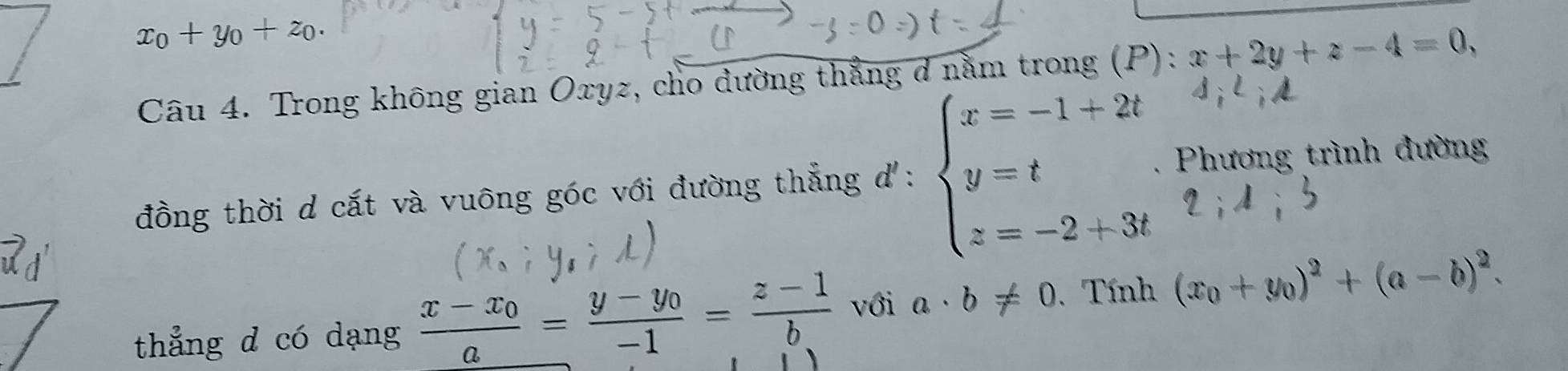 x_0+y_0+z_0. 
Câu 4. Trong không gian Oxyz, cho dường thẳng d nằm trong (P): x+2y+z-4=0, 
đồng thời d cắt và vuông góc với đường thẳng d: downarrow beginarrayl x=-1+2t y=t z=-2+3tendarray.. Phương trình đường 
thẳng d có dạng frac x-x_0a=frac y-y_0-1= (z-1)/b  với a· b!= 0. Tính (x_0+y_0)^2+(a-b)^2.