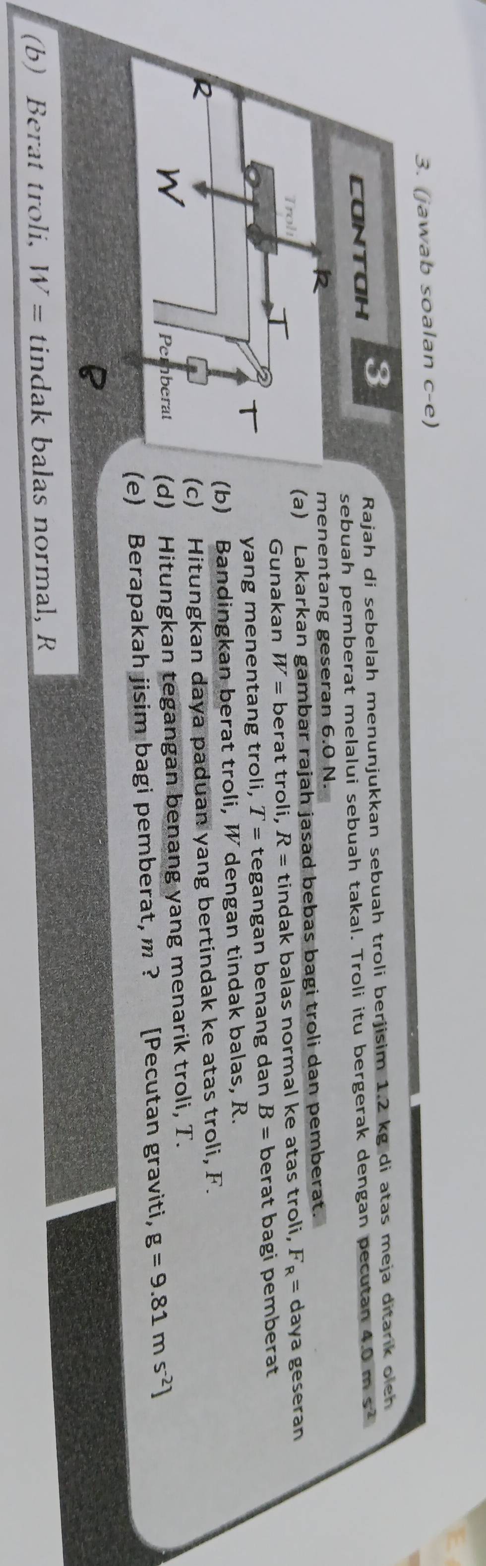 (jawab soalan c-e) 
CONTOH 3 
Rajah di sebelah menunjukkan sebuah troli berjisim 1.2 kg di atas meja ditank oleh 
sebuah pemberat melalui sebuah takal. Troli itu bergerak dengan pecutan 4.0 m s²
p 
menentang geseran 6.0 N. 
Troli (a) Lakarkan gambar rajah jasad bebas bagi troli dan pemberat. 
Gunakan W= berat troli, R= tindak balas normal ke atas troli, F_R=d Jaya geseran 
T yang menentang troli, T=t egangan benang dan B= berat bagi pemberat 
(b) Bandingkan berat troli, W dengan tindak balas, R. 
2 
(c) Hitungkan daya paduan yang bertindak ke atas troli, F.
W
Pe nberat (d) Hitungkan tegangan benang yang menarik troli, T. 
(e) Berapakah jisim bagi pemberat, m ? [Pecutan graviti, g=9.81ms^(-2)]
B 
(b) Berat troli, W= tindak balas normal, R