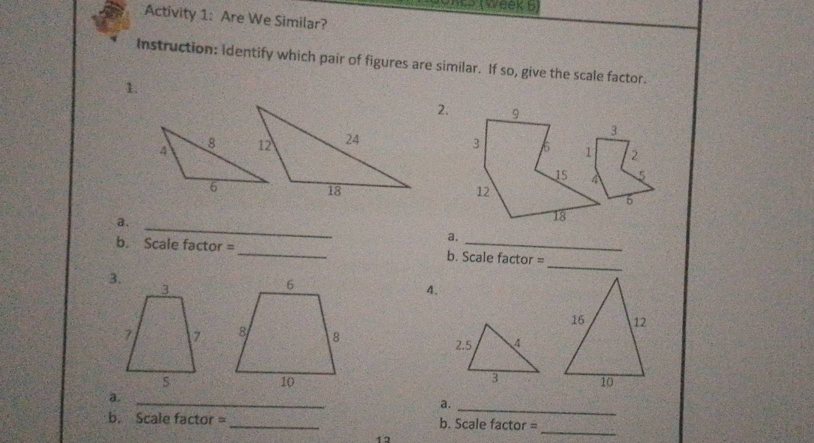 ( week b) 
Activity 1: Are We Similar? 
Instruction: Identify which pair of figures are similar. If so, give the scale factor. 
1. 
2. 
9
3
3
6 1 2
15 4
5
12
6 
a._
18
a. 
_ 
b. Scale factor =_ b. Scale factor = 
3. 
4. 

2. 5 4
3 
_ 
a. 
_ 
a. 
_ 
b. Scale factor = _b. Scale factor = 
12