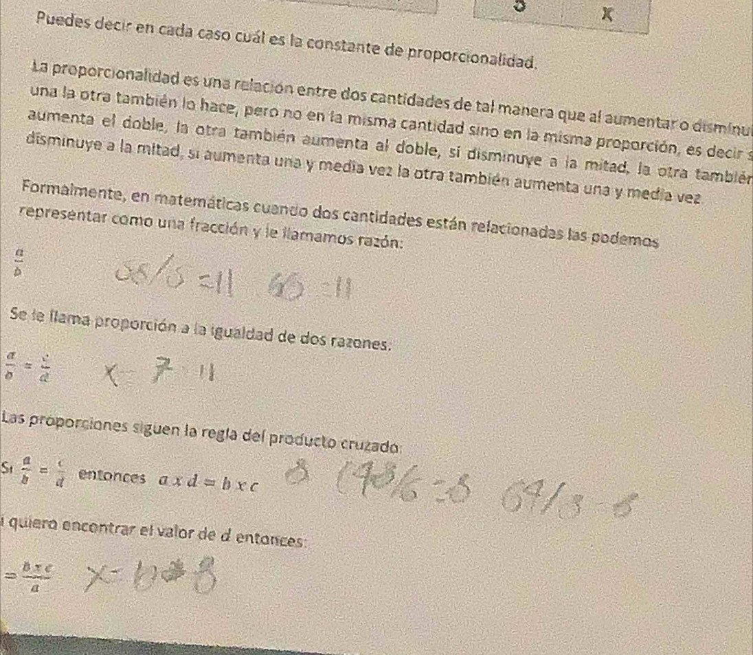 Puedes decir en cada caso cuál es la constante de proporcionalidad. 
La proporcionalidad es una relación entre dos cantidades de tal manera que al aumentar o disminu 
una la otra también lo hace, pero no en la misma cantidad sino en la misma proporción, es decir s 
aumenta el doble, la otra también aumenta al doble, sí disminuye a la mitad, la otra también 
disminuye a la mitad, si aumenta una y medía vez la otra también aumenta una y medía vez 
Formalmente, en matemáticas cuando dos cantidades están relacionadas las podemos 
representar como una fracción y le llamamos razón:
 a/b 
Se le llama proporción a la igualdad de dos razones.
 a/b = c/d 
Las proporciones siguen la regía del producto cruzado: 
St  a/b = c/d  entonces a* d=b* c
l quiero encontrar el valor de d entonces:
= (b+c)/a 