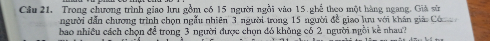 Trong chương trình giao lưu gồm có 15 người ngồi vào 15 ghế theo một hàng ngang. Giả sử 
người dẫn chương trình chọn ngẫu nhiên 3 người trong 15 người để giao lưu với khán giả. Có 
bao nhiêu cách chọn để trong 3 người được chọn đó không có 2 người ngồi kề nhau?