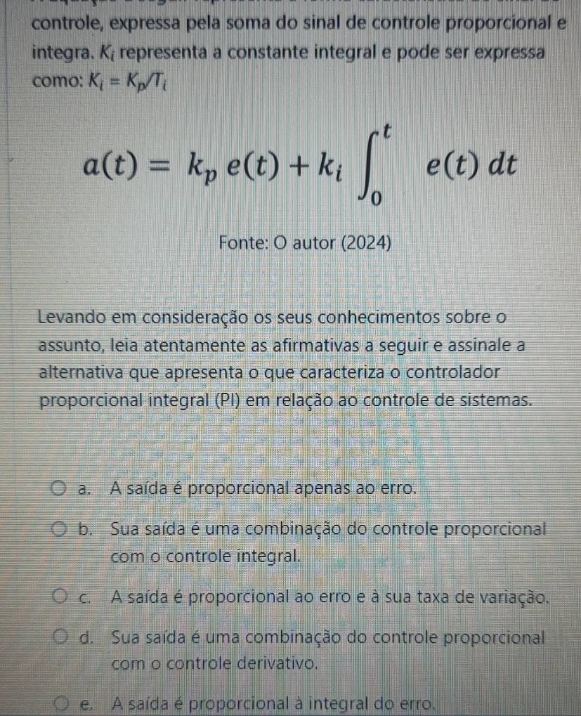 controle, expressa pela soma do sinal de controle proporcional e
integra. K_i representa a constante integral e pode ser expressa
como: K_i=K_p/T_i
a(t)=k_pe(t)+k_l∈t _0^te(t)dt
Fonte: O autor (2024)
Levando em consideração os seus conhecimentos sobre o
assunto, leia atentamente as afirmativas a seguir e assinale a
alternativa que apresenta o que caracteriza o controlador
proporcional integral (PI) em relação ao controle de sistemas.
a. A saída é proporcional apenas ao erro.
b. Sua saída é uma combinação do controle proporcional
com o controle integral.
c. A saída é proporcional ao erro e à sua taxa de variação.
d. Sua saída é uma combinação do controle proporcional
com o controle derivativo.
e. A saída é proporcional à integral do erro.