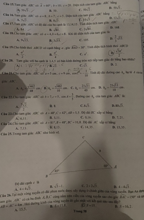 Cầu 15.Tam giác ABC có widehat A=60°;b=10;c=20. Diện tích của tam giác ABC bằng
A 50sqrt(3). B. 50 , C. 50sqrt(2). D. 50sqrt(5).
C
Câu 16.Tam giác ABC cô a=8;b=7;c=5. Diện tích của tam giác ABC bằng
A. 5sqrt(3). B. 8sqrt(3). 0sqrt(3). D. 12sqrt(3). m
A
Câu 17.Tam giác ABC có độ dài của ba cạnh là 13,14,15 . Tính diện tích tam giác ABC
A. 84 . B. sqrt(84). C. 2sqrt(84). D. 168. 2
Câu 18.Cho tam giác ABC có a=4,b=6,c=8. Khi đó diện tích của tam giác là:
C
A. 9sqrt(15). B. 3sqrt(15). C. 105. D.  2/3 sqrt(15). :
Câu 19.Cho hình thoi ABCD có cạnh bằng a , góc widehat BAD=30° * . Tính diện tích hình thoi ABCD
A.  a^2/2 . B.  a^2/4 . C. a^2. D  sqrt(3)a^2/2 .
Câu 20. Tam giác với ba cạnh là 3,4,5 có bán kính đường tròn nội tiếp tam giác đó bằng bao nhiều?
A. 1
C. sqrt(3). D. 2.
Câu 21.Cho tam giác ABC có a=5cm,c=9cm,cos C^2=- 1/10 . Tính độ dài đường cao h_a hạ từ A của un
giác ABC .
A. h_a= sqrt(462)/40 cm B. h_a= sqrt(462)/10 cm. C. h_a= 21sqrt(11)/40 cm D. h_a= 21sqrt(11)/10 cm.
Câu 22.Cho tam giác ABC có b=7,c=5,cos A= 3/5  , Đường cao h_a của tam giác ABC là:
A.  7sqrt(2)/2 . B. 8. C. 8sqrt(3). D. 80sqrt(3).
Câu 23.Cho tam giác ABC có A=48°,C=42°,AB=5,5. Độ dài BC xấp xi bằng:
A. 6,11. B. 5,11. C. 0,16 . D. 7, 21 .
Câu 24.Cho tam giác ABC có A=81°,B=48°,BC=10,8 C. 14,35 . . Độ dài AC xấp xỉ bằng:
A. 7,13 . B. 8,13 . D. 15,35 .
Câu 25.Trong tam giác ABC như hình vẽ.
Độ dài cạnh c là
A. 4+4sqrt(3). B. sqrt(3)-1. C. 2+2sqrt(3). D. 4-4sqrt(3).
Câu 26.Tại một vòng xuyển có đài phun nước được xây dựng ở chính giữa của vòng xuyển. Bạn An dựm
tam giác ABC có cá ba đinh A, B,C cùng năm trên viên của vòng xuyển sao cho góc widehat BAC=150° và cụ
AB=AC=4m. Hỏi đường kính của vòng xuyên đó gân nhất với kết quả nào sau đây?
A. 15.5. B. S=15,8. a S=15. D. S=16,2.
Trang 58