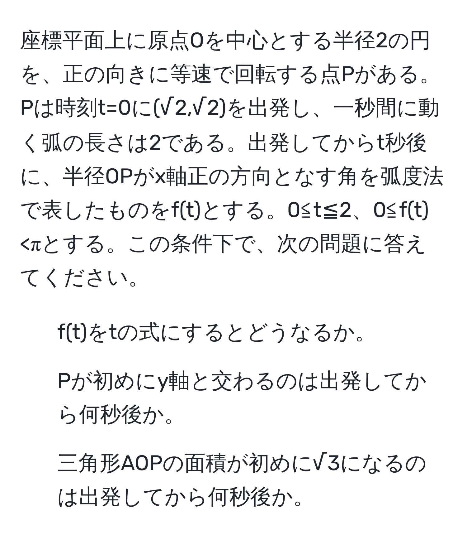 座標平面上に原点Oを中心とする半径2の円を、正の向きに等速で回転する点Pがある。Pは時刻t=0に(√2,√2)を出発し、一秒間に動く弧の長さは2である。出発してからt秒後に、半径OPがx軸正の方向となす角を弧度法で表したものをf(t)とする。0≦t≦2、0≦f(t)