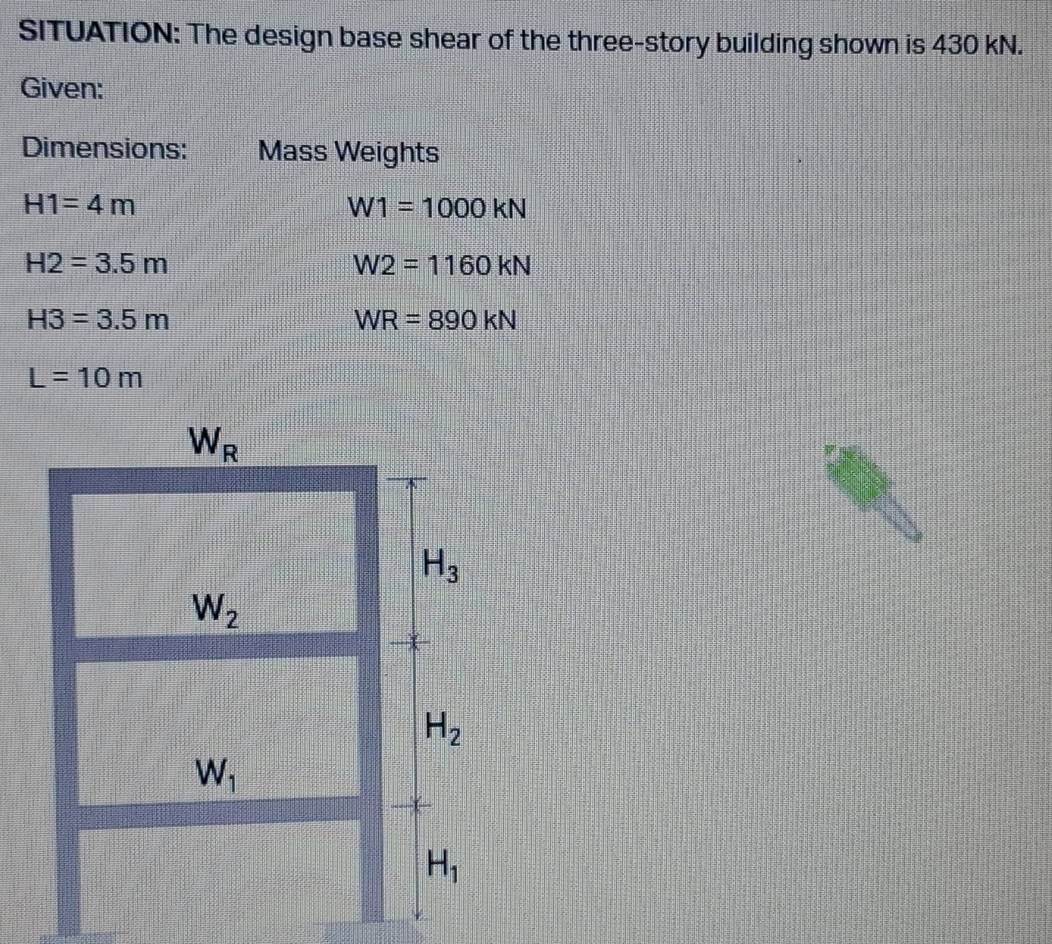 SITUATION: The design base shear of the three-story building shown is 430 kN.
Given:
Dimensions: Mass Weights
H1=4m
W1=1000kN
H2=3.5m
W2=1160kN
H3=3.5m
WR=890kN
L=10m