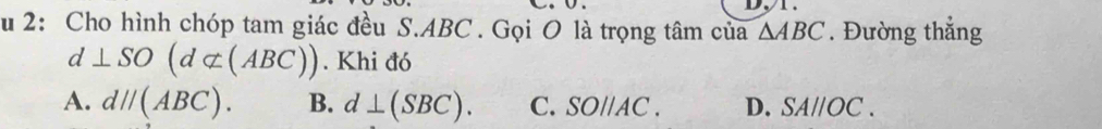 2: Cho hình chóp tam giác đều S. ABC. Gọi O là trọng tâm của △ ABC. Đường thẳng
d⊥ SO(d⊂ (ABC)). Khi đó
A. dparallel (ABC). B. d⊥ (SBC). C. SOparallel AC. D. SAparallel OC