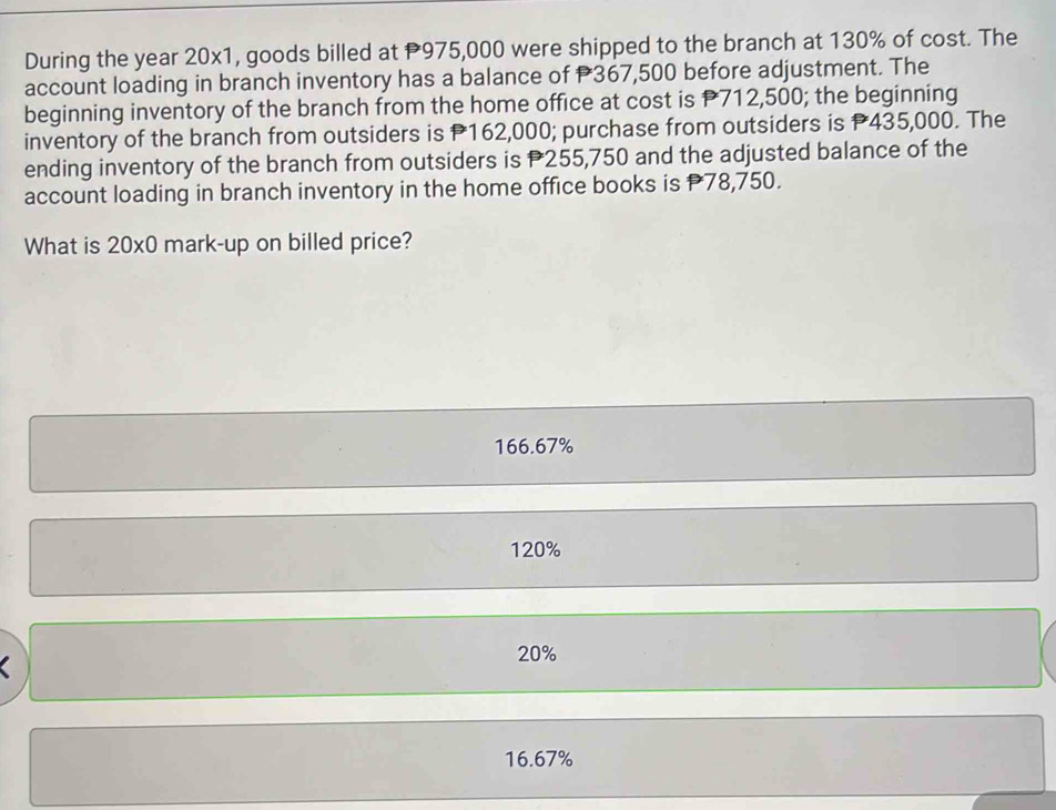 During the year 20x1, goods billed at P975,000 were shipped to the branch at 130% of cost. The
account loading in branch inventory has a balance of P367,500 before adjustment. The
beginning inventory of the branch from the home office at cost is P712,500; the beginning
inventory of the branch from outsiders is P162,000; purchase from outsiders is P435,000. The
ending inventory of the branch from outsiders is P255,750 and the adjusted balance of the
account loading in branch inventory in the home office books is 78,750.
What is 20* 0 mark-up on billed price?
166.67%
120%
20%
16.67%