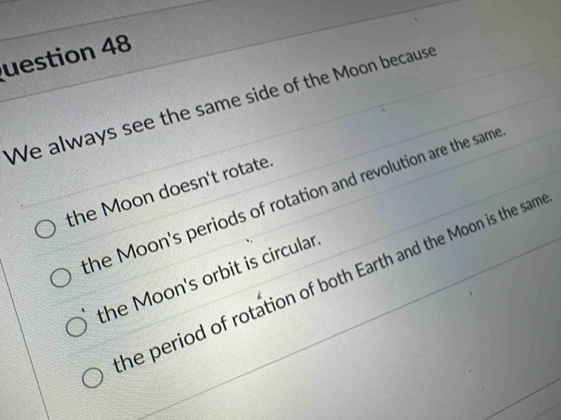 uestion 48
We always see the same side of the Moon because
the Moon doesn't rotate.
he Moon's periods of rotation and revolution are the same
the Moon's orbit is circular
he period of rotation of both Earth and the Moon is the sam