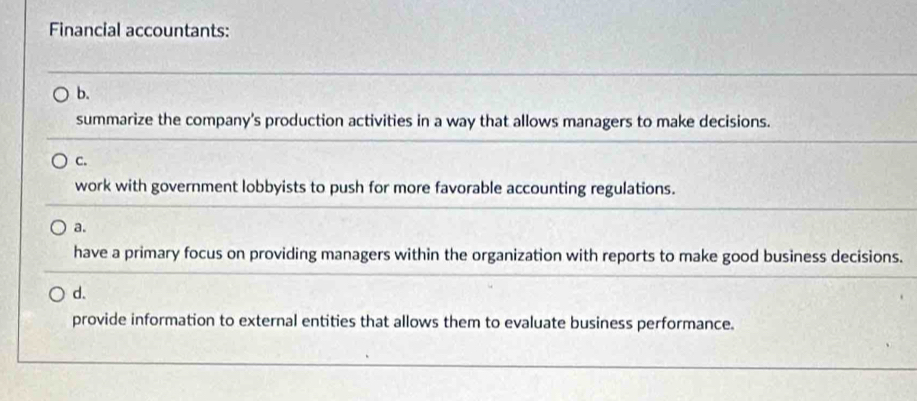 Financial accountants:
b.
summarize the company's production activities in a way that allows managers to make decisions.
C.
work with government lobbyists to push for more favorable accounting regulations.
a.
have a primary focus on providing managers within the organization with reports to make good business decisions.
d.
provide information to external entities that allows them to evaluate business performance.