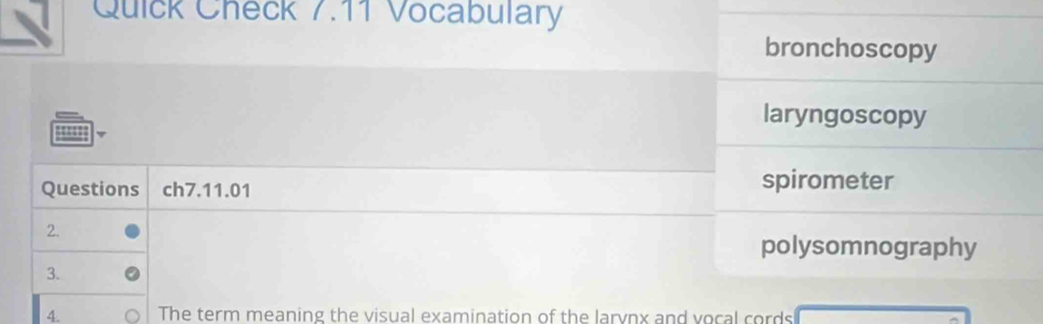 Quick Check 7.11 Vocabulary
bronchoscopy
laryngoscopy
''''
Questions ch7.11.01
spirometer
2.
polysomnography
3.
4. The term meaning the visual examination of the larynx and vocal cords