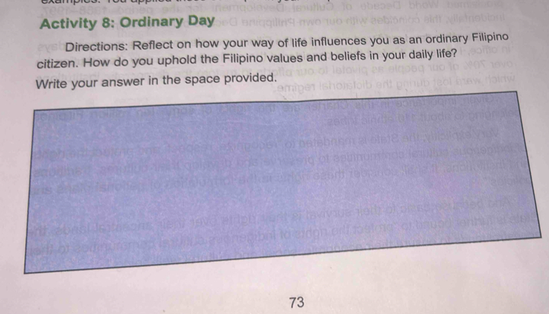 Activity 8: Ordinary Day 
Directions: Reflect on how your way of life influences you as an ordinary Filipino 
citizen. How do you uphold the Filipino values and beliefs in your daily life? 
Write your answer in the space provided. 
73