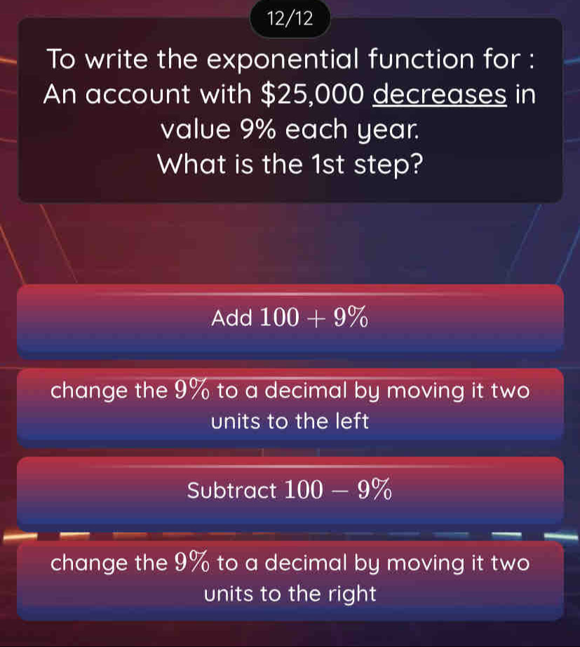 12/12
To write the exponential function for :
An account with $25,000 decreases in
value 9% each year.
What is the 1st step?
Add 100+9%
change the 9% to a decimal by moving it two
units to the left
Subtract 100-9%
change the 9% to a decimal by moving it two
units to the right