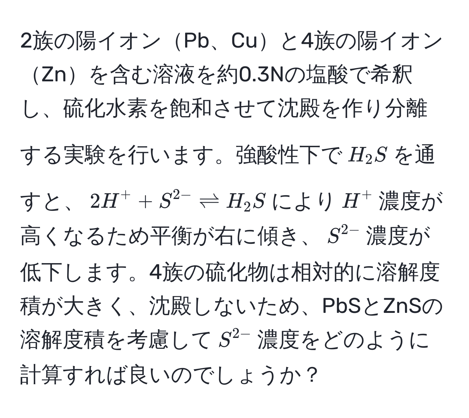 2族の陽イオンPb、Cuと4族の陽イオンZnを含む溶液を約0.3Nの塩酸で希釈し、硫化水素を飽和させて沈殿を作り分離する実験を行います。強酸性下で$H_2S$を通すと、$2H^(+ + S^2-) leftharpoons H_2S$により$H^(+$濃度が高くなるため平衡が右に傾き、$S^2-)$濃度が低下します。4族の硫化物は相対的に溶解度積が大きく、沈殿しないため、PbSとZnSの溶解度積を考慮して$S^(2-)$濃度をどのように計算すれば良いのでしょうか？