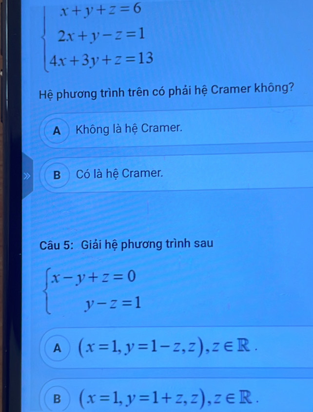 beginarrayl x+y+z=6 2x+y-z=1 4x+3y+z=13endarray.
Hệ phương trình trên có phải hệ Cramer không?
A Không là hệ Cramer.
B Có là hệ Cramer.
Câu 5: Giải hệ phương trình sau
beginarrayl x-y+z=0 y-z=1endarray.
A (x=1,y=1-z,z), z∈ R.
B (x=1,y=1+z,z), z∈ R.