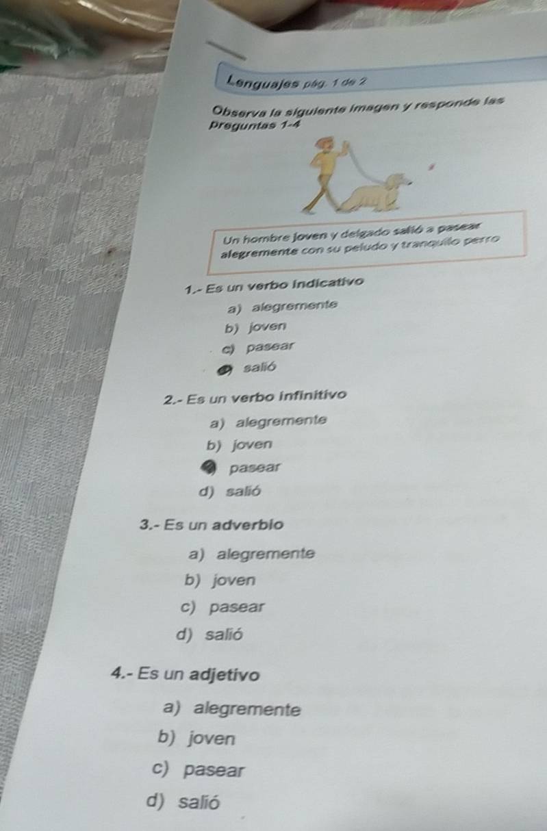 Lenguajes pág. 1 de 2
Observa la siguiente imagen y responde las
preguntas 1-4
Un hombre joven y delgado salió a pasear
alegremente con su peludo y tranquílo perro
1.- Es un verbo indicativo
a) alegremente
b) joven
c) pasear
salió
2.- Es un verbo infinitivo
a) alegremente
b) joven
pasear
d) salió
3.- Es un adverbio
a) alegremente
b) joven
c) pasear
d) salió
4.- Es un adjetivo
a) alegremente
b) joven
c) pasear
d) salió