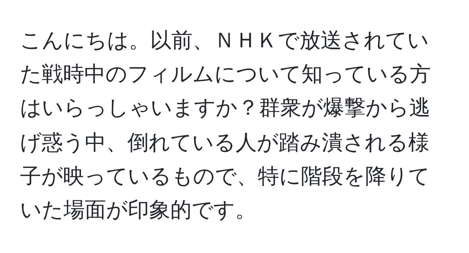 こんにちは。以前、ＮＨＫで放送されていた戦時中のフィルムについて知っている方はいらっしゃいますか？群衆が爆撃から逃げ惑う中、倒れている人が踏み潰される様子が映っているもので、特に階段を降りていた場面が印象的です。