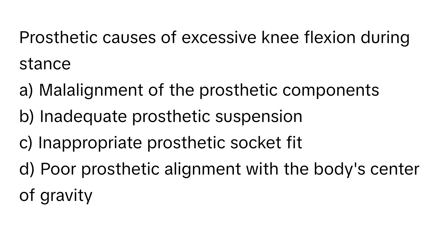 Prosthetic causes of excessive knee flexion during stance
a) Malalignment of the prosthetic components
b) Inadequate prosthetic suspension
c) Inappropriate prosthetic socket fit
d) Poor prosthetic alignment with the body's center of gravity