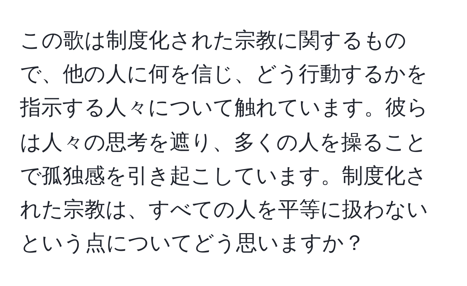 この歌は制度化された宗教に関するもので、他の人に何を信じ、どう行動するかを指示する人々について触れています。彼らは人々の思考を遮り、多くの人を操ることで孤独感を引き起こしています。制度化された宗教は、すべての人を平等に扱わないという点についてどう思いますか？