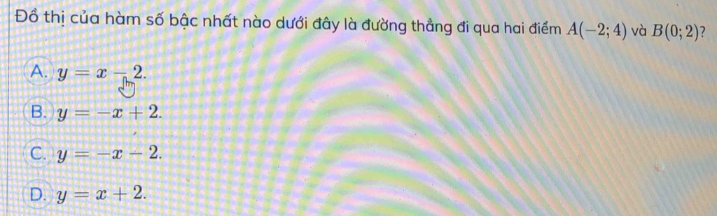 Đồ thị của hàm số bậc nhất nào dưới đây là đường thẳng đi qua hai điểm A(-2;4) và B(0;2) ?
A. y=x-2.
B. y=-x+2.
C. y=-x-2.
D. y=x+2.
