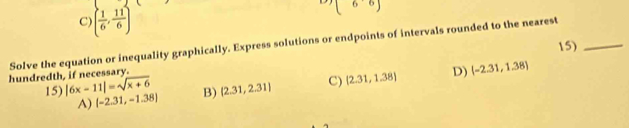 () beginpmatrix 6&6endpmatrix
C) ( 1/6 , 11/6 )
Solve the equation or inequality graphically. Express solutions or endpoints of intervals rounded to the nearest 15)_
hundredth, if necessary.
15) |6x-11|=sqrt(x+6)  2.31,2.31 C) (2.31,1.38) D)  -2.31,1.38
A) (-2.31,-1.38) B)