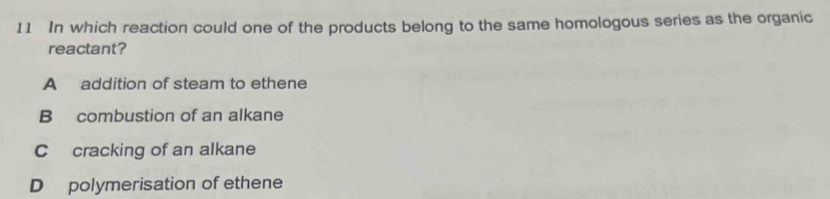 In which reaction could one of the products belong to the same homologous series as the organic
reactant?
A addition of steam to ethene
B combustion of an alkane
Ccracking of an alkane
D polymerisation of ethene