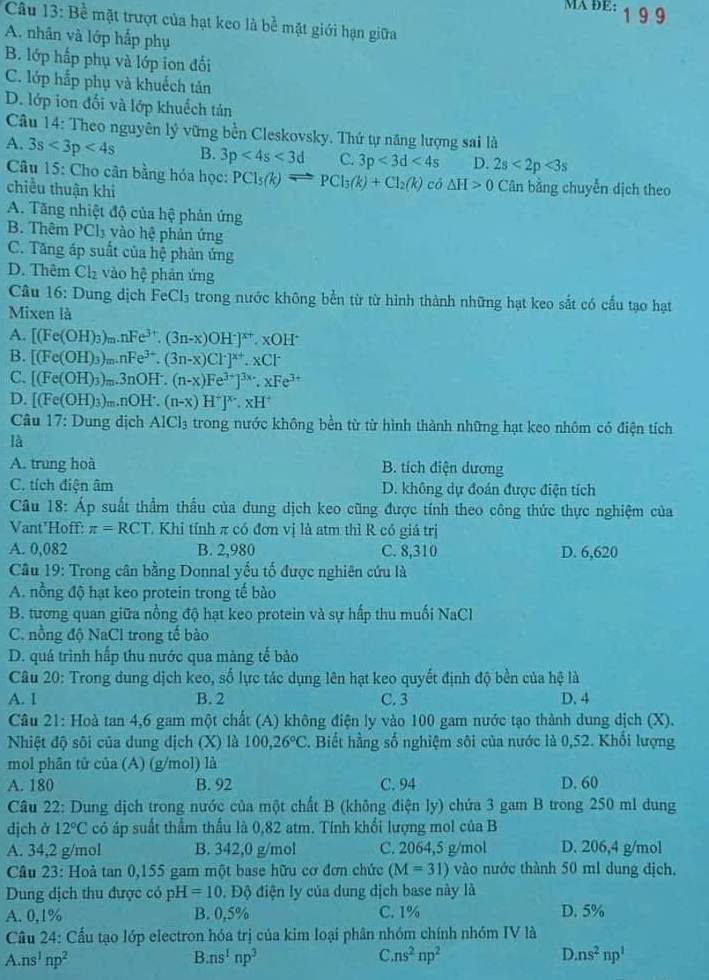 MA ĐE: 1 9 9
Câu 13:Be mặt trượt của hạt keo là bề mặt giới hạn giữa
A. nhân và lớp hắp phụ
B. lớp hắp phụ và lớp ion đối
C. lớp hắp phụ và khuếch tản
D. lớp ion đối và lớp khuếch tán
Câu 14: Theo nguyên lý vững bền Cleskovsky. Thứ tự năng lượng sai là
A. 3s<3p<4s B. 3p<4s<3d C. 3p<3d<4s D. 2s<2p<3s
Câu 15: Cho cân bằng hóa học: PCl_5(k)leftharpoons PCl_3(k)+Cl_2(k) cō △ H>0 Cân bằng chuyển dịch theo
chiều thuận khi
A. Tăng nhiệt độ của hệ phản ứng
B. Thêm PCl₃ vào hệ phản ứng
C. Tăng áp suất của hệ phản ứng
D. Thêm Ch₂ vào hệ phản ứng
Câu 6° Dung dịch FeCl_3 trong nước không bền từ từ hình thành những hạt keo sắt có cầu tạo hạt
Mixen là
A. [(Fe(OH)_3)_m.nFe^(3+).(3n-x)OH^-]^x+.xOH^-
B. [(Fe(OH)_3)_m.nFe^(3+).(3n-x)Cl^(x+).xCl^-
C. [(Fe(OH)_3)_m.3nOH^-.(n-x)Fe^(3+)]^3x.xFe^(3+)
D. [(Fe(OH)_3)_m.nOH^+.(n-x)H^+]^x-.xH^+
Câu 17: Dung dịch AlCl_3 trong nước không bền từ từ hình thành những hạt keo nhôm có điện tích
là
A. trung hoà B. tích điện dương
C. tích điện âm D. không dự đoán được điện tích
Câu 18: Áp suất thẩm thấu của dung dịch keo cũng được tính theo công thức thực nghiệm của
Vant'Hoff: π =RCT Khi tính π có đơn vị là atm thì R có giá trị
A. 0,082 B. 2,980 C. 8,310 D. 6,620
Cầu 19: Trong cân bằng Donnal yểu tố được nghiên cứu là
A. nồng độ hạt keo protein trong tế bào
B. tương quan giữa nồng độ hạt keo protein và sự hấp thu muối NaCl
C. nồng độ NaCl trong tế bào
D. quá trình hấp thu nước qua màng tế bảo
Câu 20: Trong dung dịch keo, số lực tác dụng lên hạt keo quyết định độ bền của hệ là
A. 1 B. 2 C. 3 D. 4
Câu 21: Hoà tan 4,6 gam một chất (A) không điện ly vào 100 gam nước tạo thành dung dịch (X).
Nhiệt độ sôi của dung dịch (X) là 1 100,26°C 3. Biết hằng số nghiệm sôi của nước là 0,52. Khối lượng
mol phân tử của (A) (g/mol) là
A. 180 B. 92 C. 94 D. 60
Câu 22: Dung dịch trong nước của một chất B (không điện ly) chứa 3 gam B trong 250 ml dung
dịch ở 12°C có áp suất thầm thấu là 0,82 atm. Tính khổi lượng mol của B
A. 34,2 g/mol B. 342,0 g/mol C. 2064,5 g/mol D. 206,4 g/mol
Câu 23: Hoả tan 0,155 gam một base hữu cơ đơn chức (M=31) vào nước thành 50 ml dung dịch,
Dung dịch thu được có pH=10. Độ điện ly của dung dịch base này là
A. 0,1% B. 0,5% C. 1% D. 5%
Cầu 24: Cầu tạo lớp electron hóa trị của kim loại phân nhóm chính nhóm IV là
A ns^1np^2
B. ns^1np^3 C. ns^2np^2 D. ns^2np^1