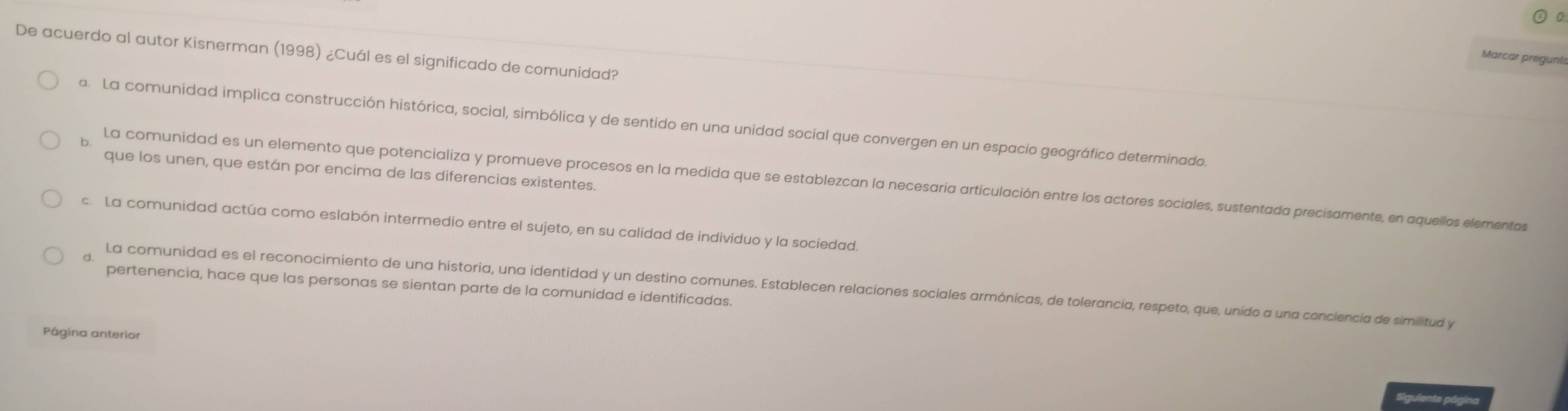 De acuerdo al autor Kisnerman (1998) ¿Cuál es el significado de comunidad?
Marcar pregunto
a. La comunidad implica construcción histórica, social, simbólica y de sentido en una unidad social que convergen en un espacio geográfico determinado.
que los unen, que están por encima de las diferencias existentes.
6 La comunidad es un elemento que potencializa y promueve procesos en la medida que se establezcan la necesaria articulación entre los actores sociales, sustentada precisamente, en aquellos elementos
c. La comunidad actúa como eslabón intermedio entre el sujeto, en su calidad de individuo y la sociedad.
pertenencia, hace que las personas se sientan parte de la comunidad e identificadas.
d. La comunidad es el reconocimiento de una historia, una identidad y un destino comunes. Establecen relaciones sociales armónicas, de tolerancia, respeto, que, unido a una conciencia de similitud y
Página anterior
Siguiente página