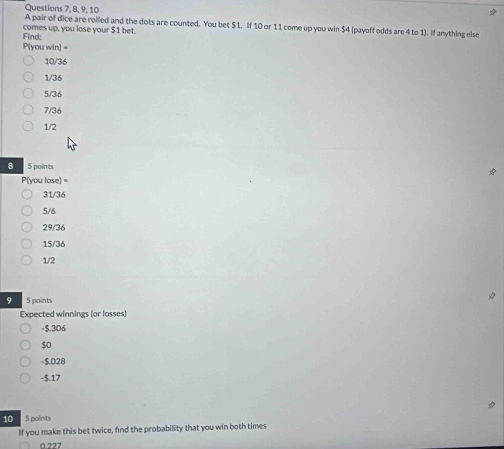 Questions 7, 8, 9, 10
A pair of dice are rolled and the dots are counted. You bet $1. If 10 or 11 come up you win $4 (payoff odds are 4 to 1). If anything else
comes up, you lose your $1 bet.
Find:
P(you win) =
10/36
1/36
5/36
7/36
1/2
8 5 points
P(you lose) =
31/36
5/6
29/36
15/36
1/2
9 5 points
Expected winnings (or losses)
-$.306
$0
-$.028
-$.17
10 5 points
If you make this bet twice, find the probability that you win both times
0.227