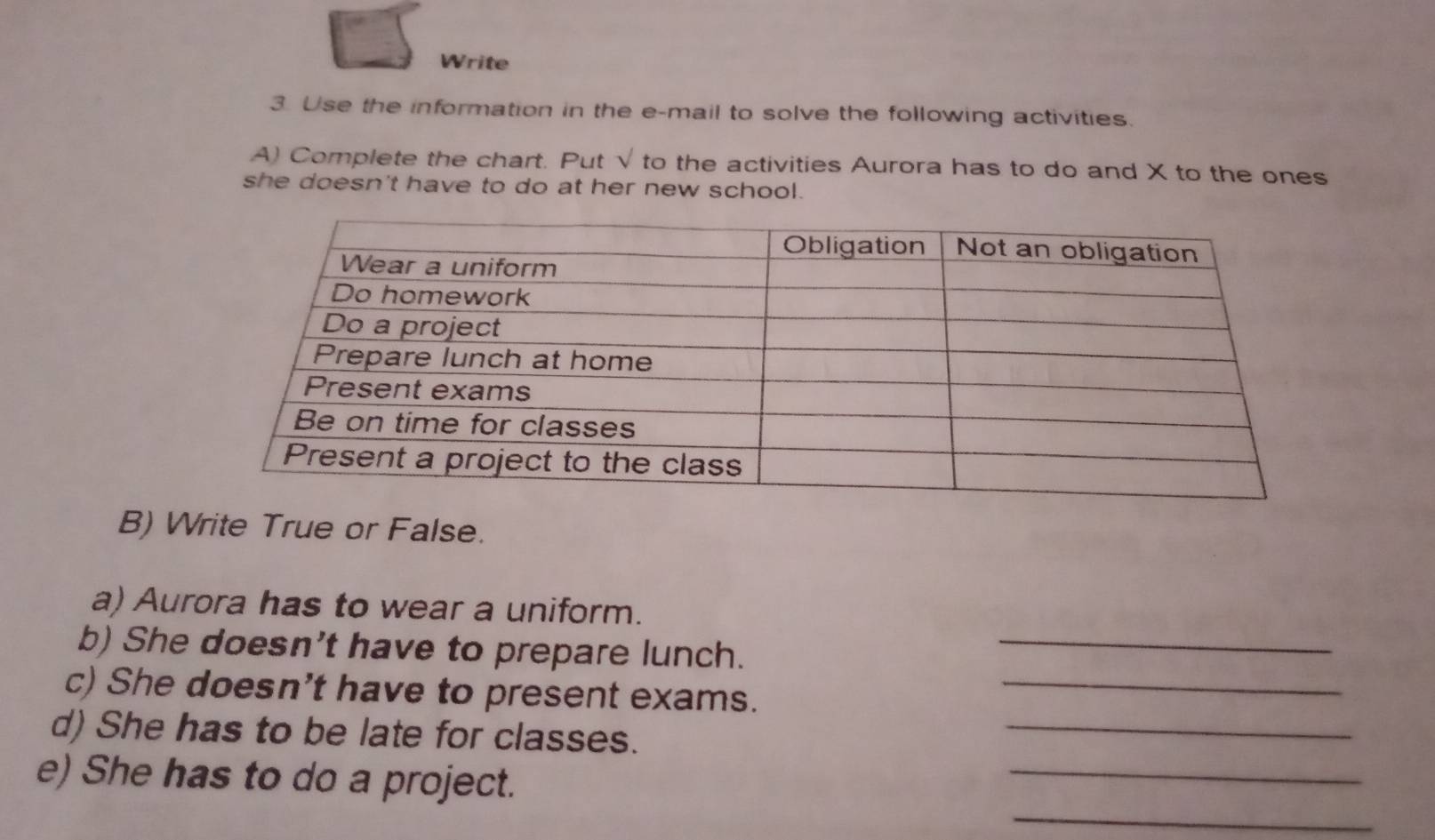 Write 
3. Use the information in the e-mail to solve the following activities. 
A) Complete the chart. Put sqrt() to the activities Aurora has to do and X to the ones 
she doesn't have to do at her new school. 
B) Write True or False. 
a) Aurora has to wear a uniform. 
b) She doesn't have to prepare lunch._ 
_ 
c) She doesn't have to present exams._ 
_ 
d) She has to be late for classes. 
_ 
e) She has to do a project.