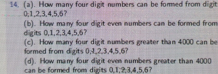 How many four digit numbers can be formed from digit
0, 1, 2, 3, 4, 5, 6? 
(b). How many four digit even numbers can be formed from 
digits 0, 1, 2, 3, 4, 5, 6? 
(c). How many four digit numbers greater than 4000 can be 
formed from digits 0, 1, 2, 3, 4, 5, 6? 
(d). How many four digit even numbers greater than 4000
can be formed from digits 0, 1, 2, 3, 4, 5, 6?