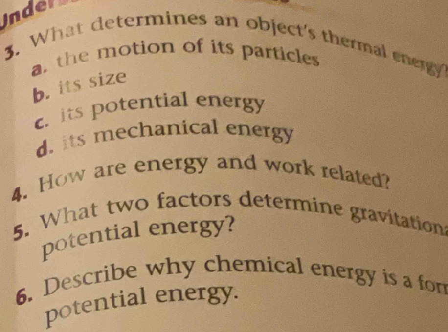 inders
3. What determines an object's thermal energy
a. the motion of its particless
b. its size
c. its potential energy
d. its mechanical energy
4. How are energy and work related?
5. What two factors determine gravitations
potential energy?
6. Describe why chemical energy is a fom
potential energy.